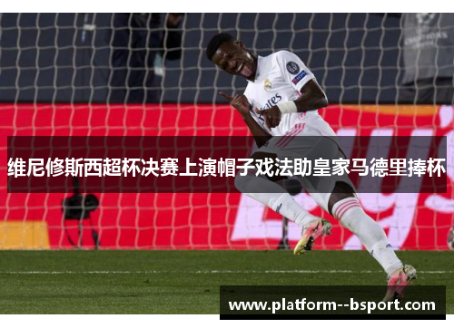 维尼修斯西超杯决赛上演帽子戏法助皇家马德里捧杯