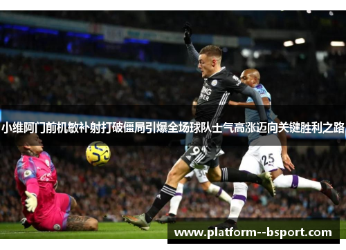 小维阿门前机敏补射打破僵局引爆全场球队士气高涨迈向关键胜利之路