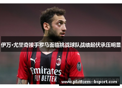 伊万·尤里奇接手罗马面临挑战球队战绩起伏承压明显 伊万·尤里奇接手罗马面临挑战球队战绩起伏承压明显