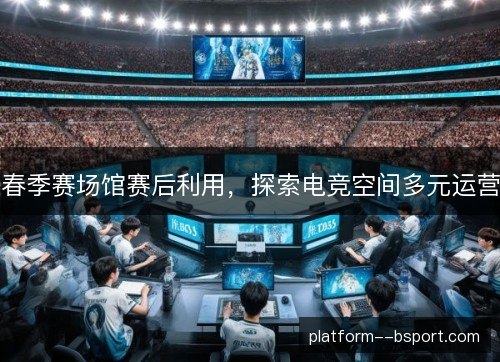 春季赛场馆赛后利用,探索电竞空间多元运营 春季赛场馆赛后利用,探索电竞空间多元运营